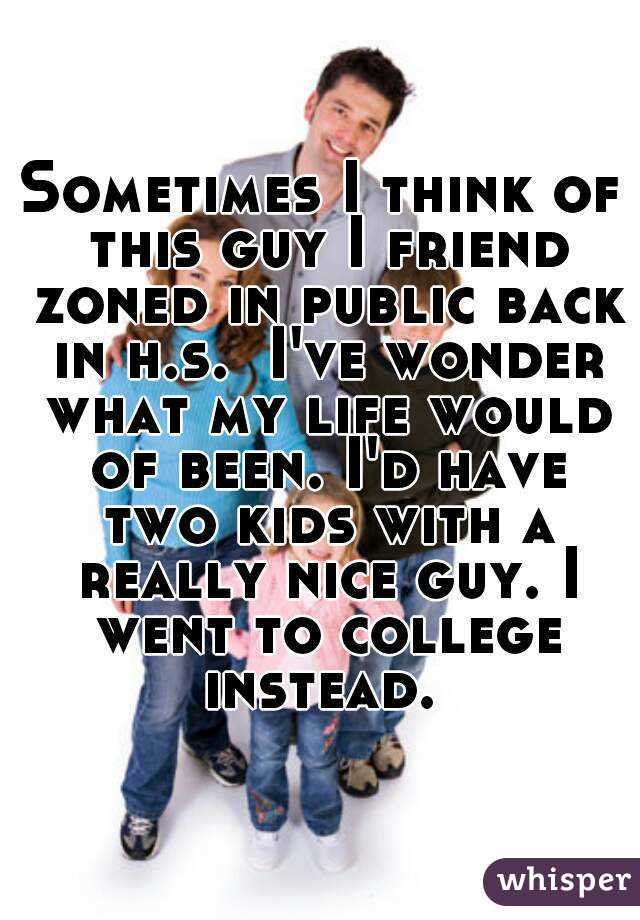 Sometimes I think of this guy I friend zoned in public back in h.s.  I've wonder what my life would of been. I'd have two kids with a really nice guy. I went to college instead. 
