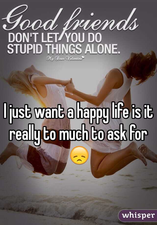 I just want a happy life is it really to much to ask for 😞
