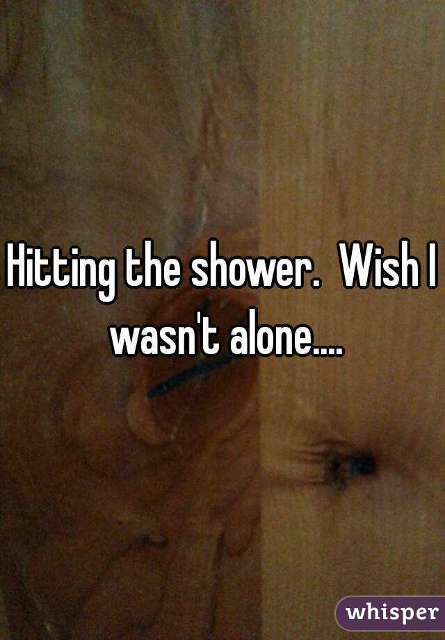 Hitting the shower.  Wish I wasn't alone....