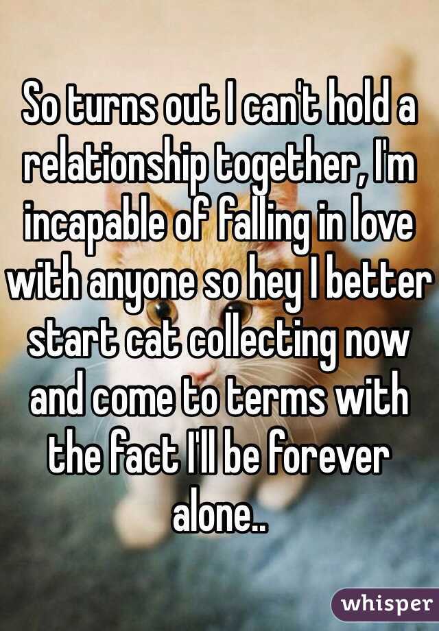So turns out I can't hold a relationship together, I'm incapable of falling in love with anyone so hey I better start cat collecting now and come to terms with the fact I'll be forever alone..