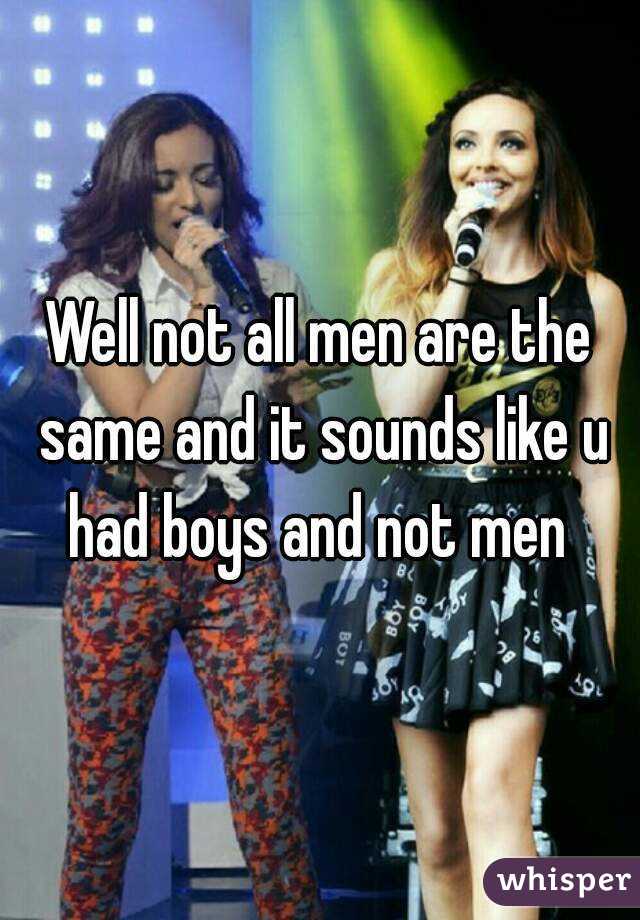 Well not all men are the same and it sounds like u had boys and not men 