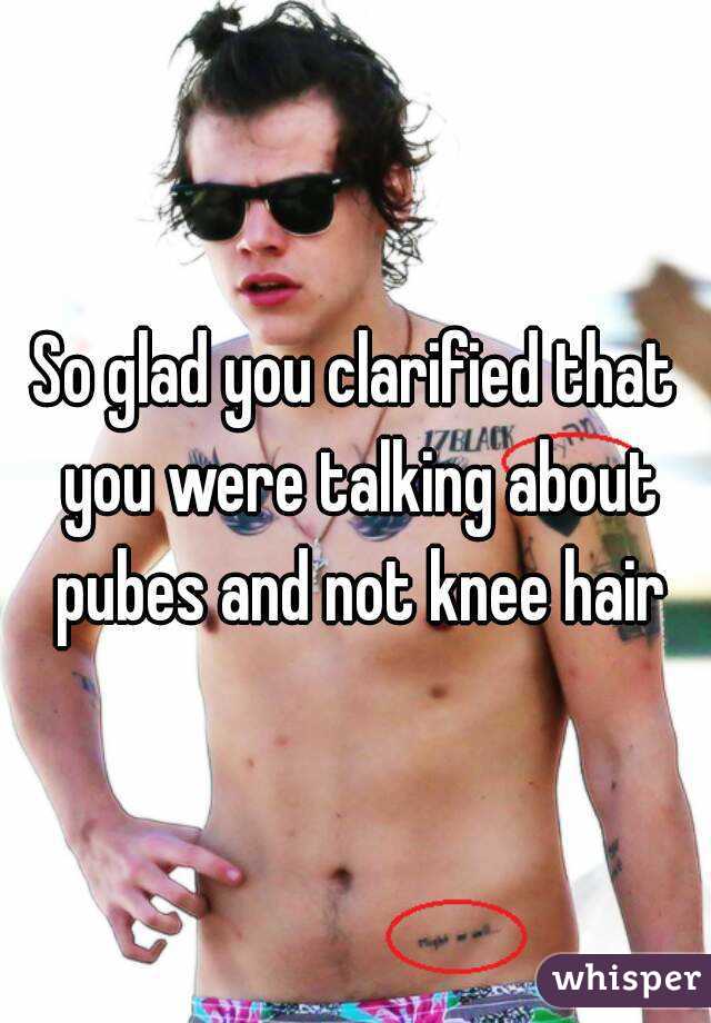 So glad you clarified that you were talking about pubes and not knee hair