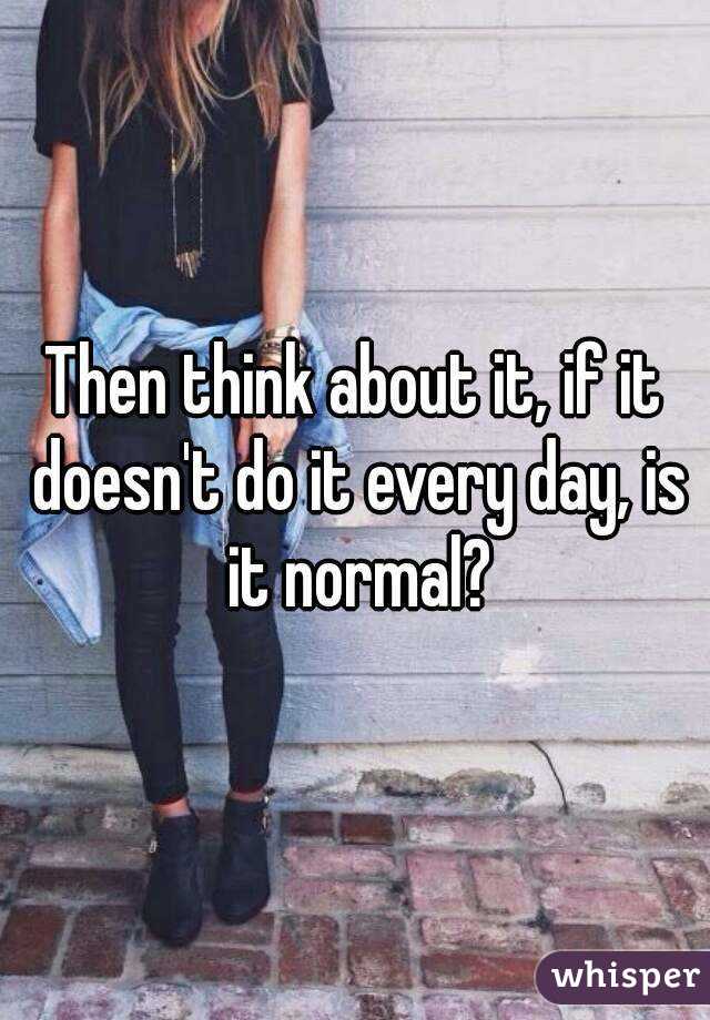 Then think about it, if it doesn't do it every day, is it normal?
