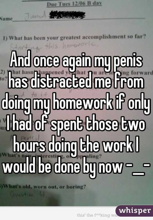 And once again my penis has distracted me from doing my homework if only I had of spent those two hours doing the work I would be done by now -__-