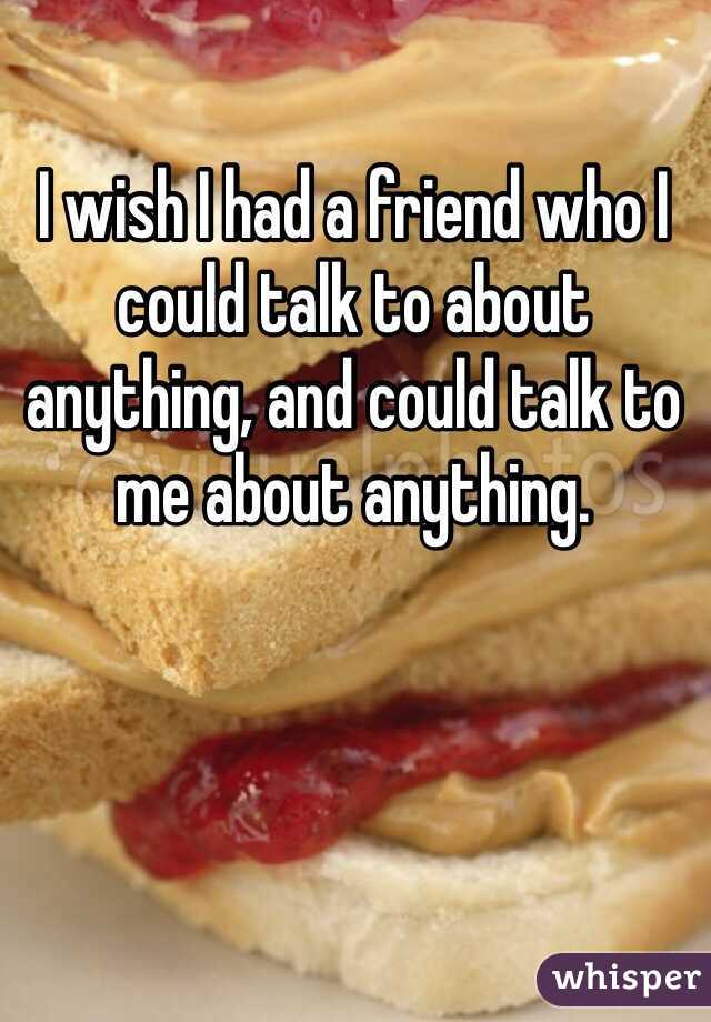 I wish I had a friend who I could talk to about anything, and could talk to me about anything.