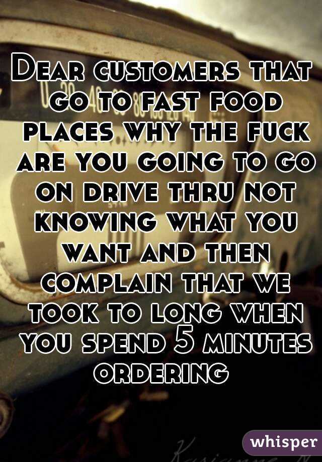 Dear customers that go to fast food places why the fuck are you going to go on drive thru not knowing what you want and then complain that we took to long when you spend 5 minutes ordering 