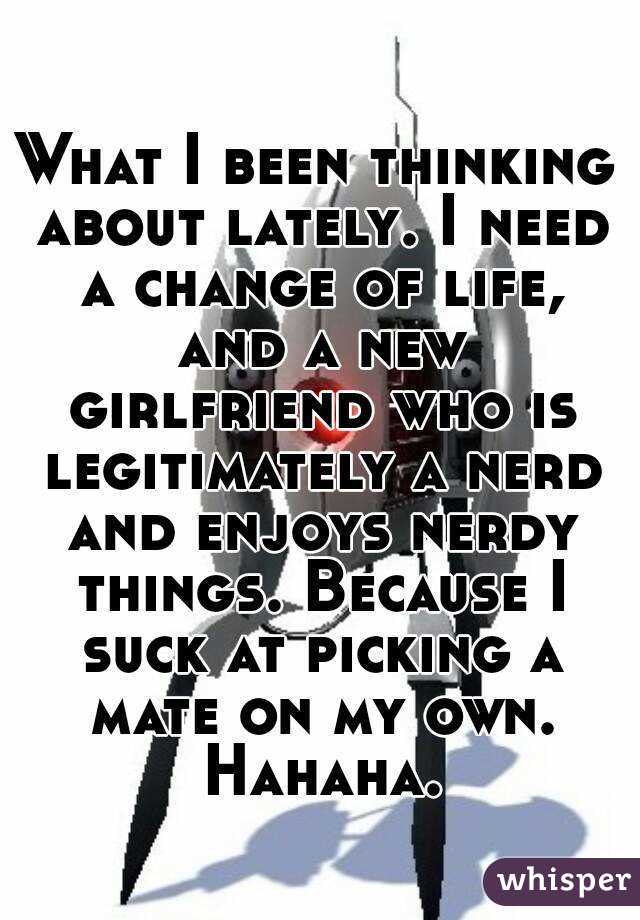 What I been thinking about lately. I need a change of life, and a new girlfriend who is legitimately a nerd and enjoys nerdy things. Because I suck at picking a mate on my own. Hahaha.
