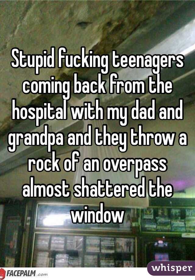 Stupid fucking teenagers coming back from the hospital with my dad and grandpa and they throw a rock of an overpass almost shattered the window 