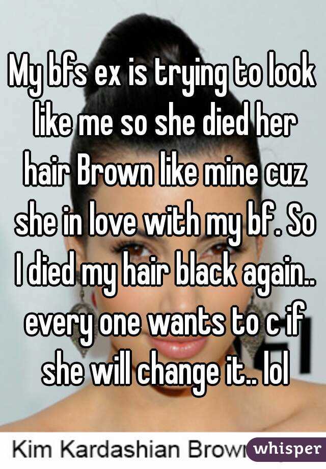 My bfs ex is trying to look like me so she died her hair Brown like mine cuz she in love with my bf. So I died my hair black again.. every one wants to c if she will change it.. lol