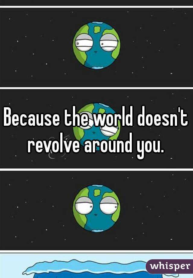 Because the world doesn't revolve around you. 