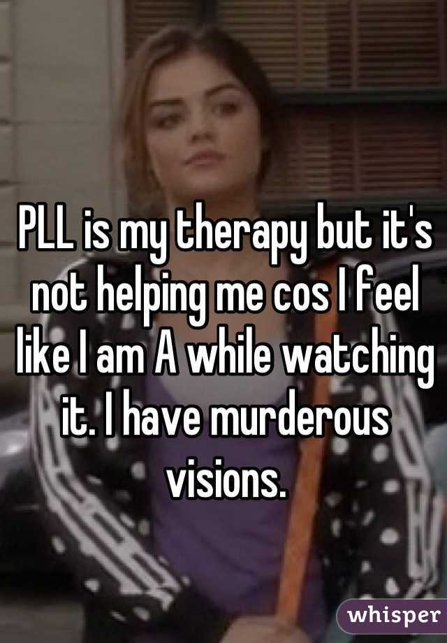 PLL is my therapy but it's not helping me cos I feel like I am A while watching it. I have murderous visions.