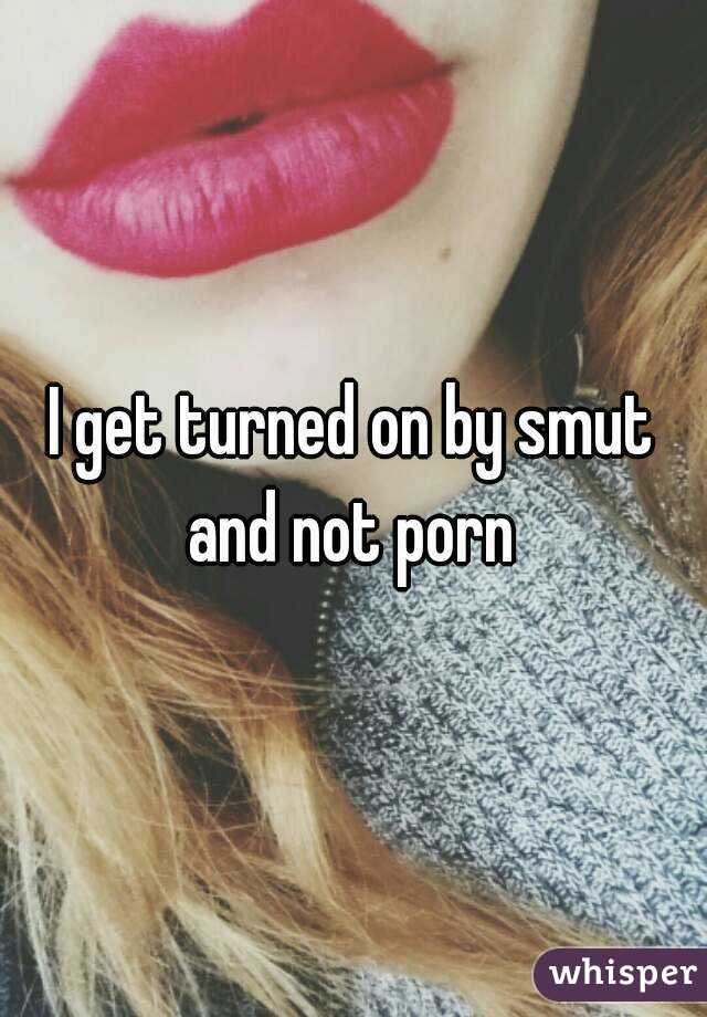 I get turned on by smut and not porn 