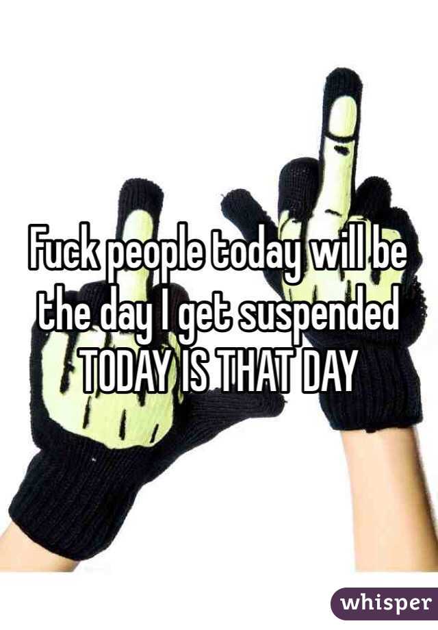 Fuck people today will be the day I get suspended TODAY IS THAT DAY