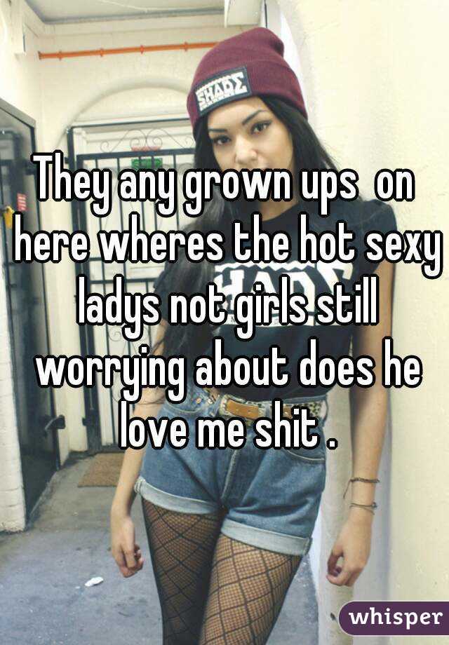 They any grown ups  on here wheres the hot sexy ladys not girls still worrying about does he love me shit .
