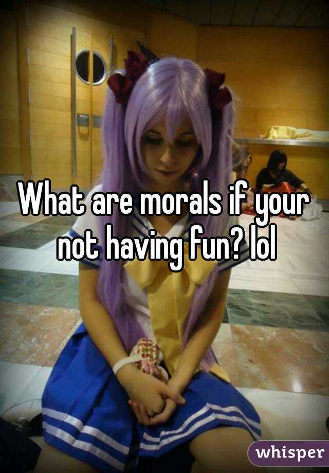 What are morals if your not having fun? lol