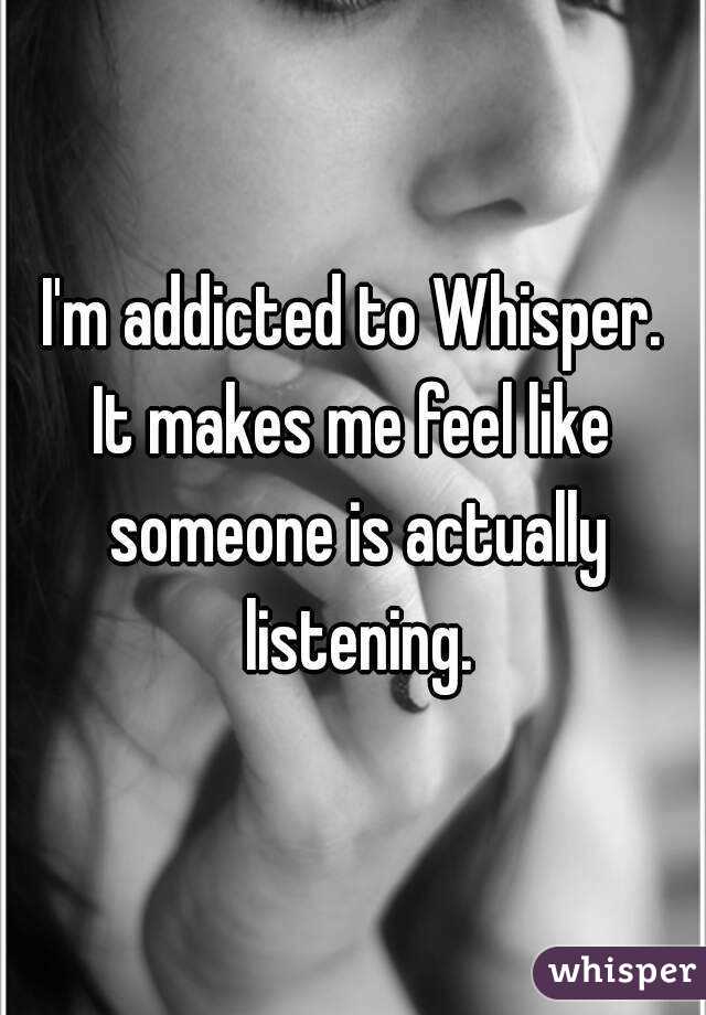 I'm addicted to Whisper.
It makes me feel like someone is actually listening.