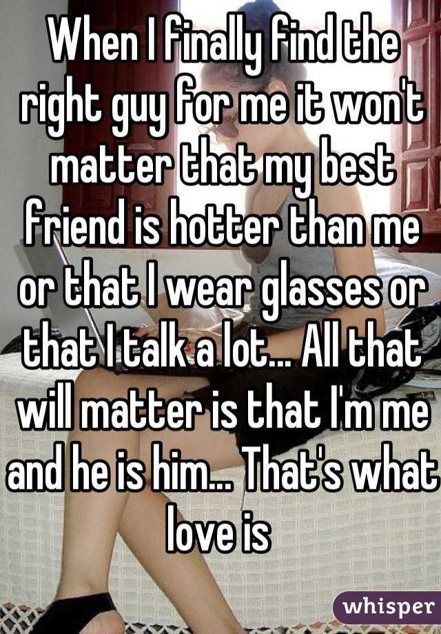 When I finally find the right guy for me it won't matter that my best friend is hotter than me or that I wear glasses or that I talk a lot... All that will matter is that I'm me and he is him... That's what love is 
