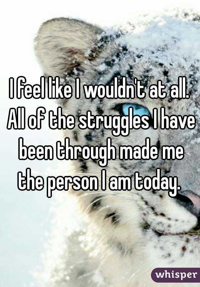 I feel like I wouldn't at all. All of the struggles I have been through made me the person I am today. 