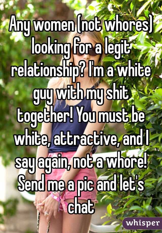 Any women (not whores) looking for a legit relationship? I'm a white guy with my shit together! You must be white, attractive, and I say again, not a whore! Send me a pic and let's chat