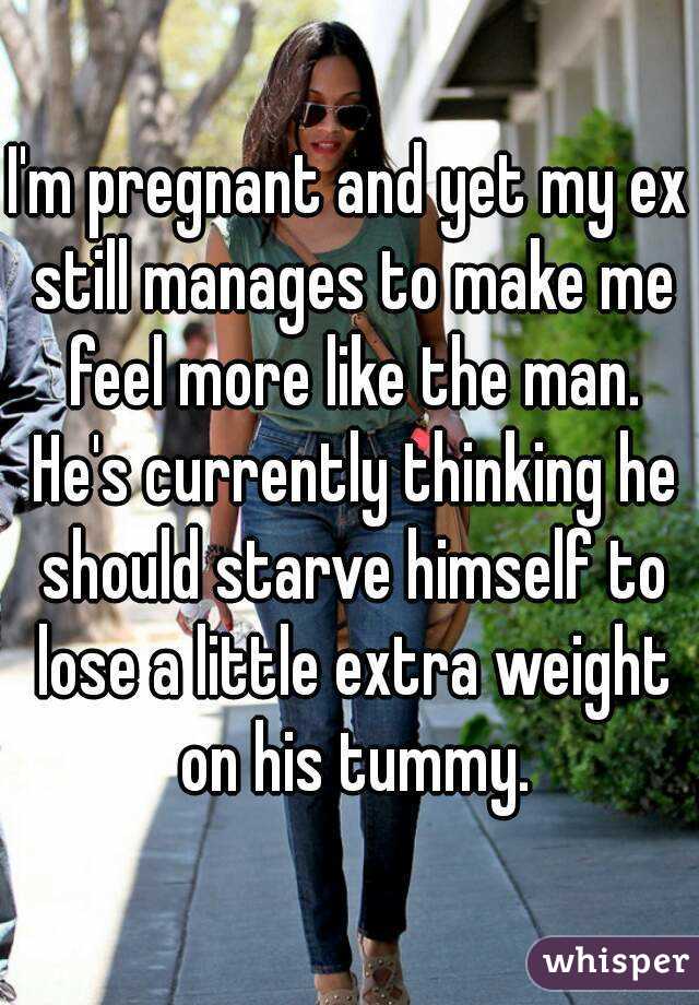 I'm pregnant and yet my ex still manages to make me feel more like the man. He's currently thinking he should starve himself to lose a little extra weight on his tummy.