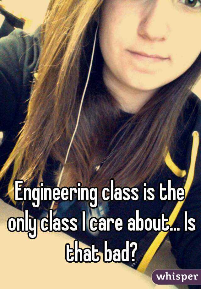 Engineering class is the only class I care about... Is that bad?