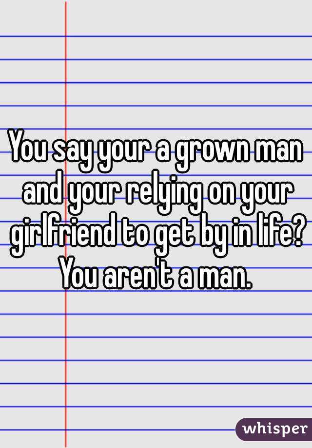 You say your a grown man and your relying on your girlfriend to get by in life? You aren't a man. 