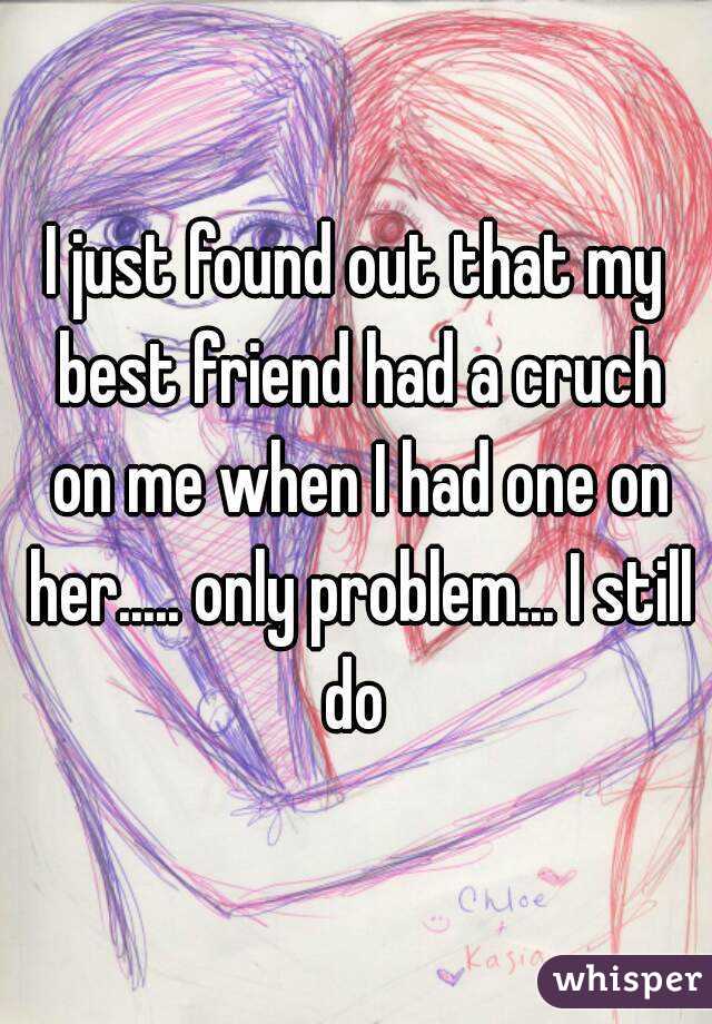 I just found out that my best friend had a cruch on me when I had one on her..... only problem... I still do 