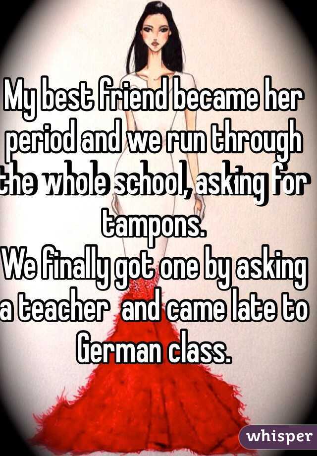 My best friend became her period and we run through the whole school, asking for tampons.
We finally got one by asking a teacher  and came late to German class.