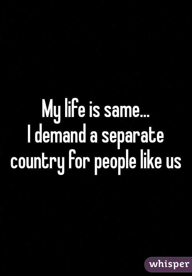 My life is same...
I demand a separate country for people like us