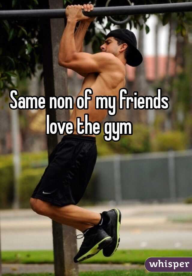 Same non of my friends love the gym