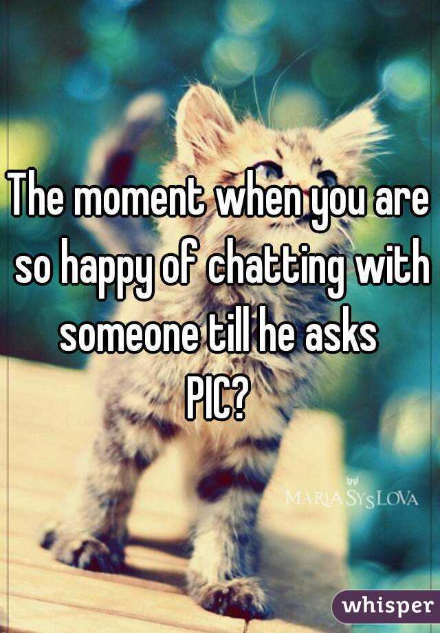 The moment when you are so happy of chatting with someone till he asks 
PIC?