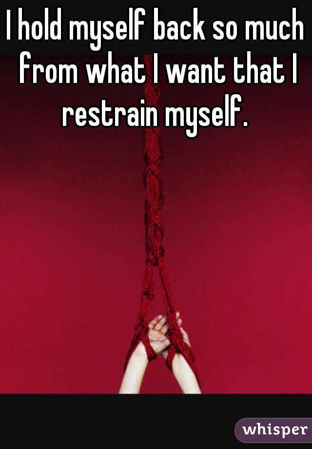 I hold myself back so much from what I want that I restrain myself. 