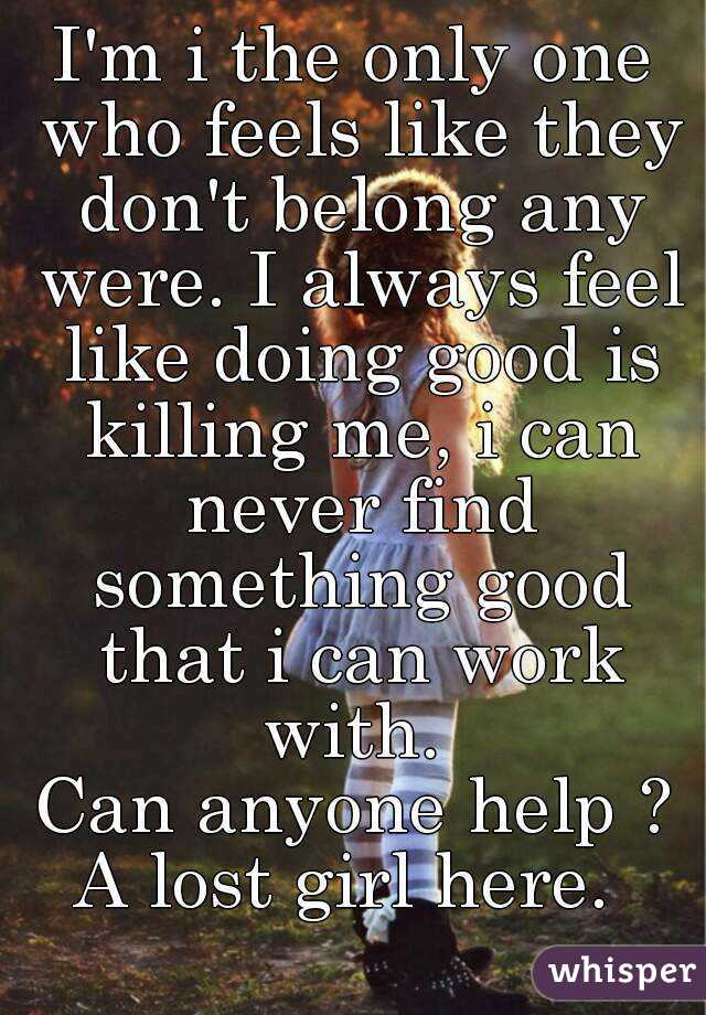 I'm i the only one who feels like they don't belong any were. I always feel like doing good is killing me, i can never find something good that i can work with. 
Can anyone help ?
A lost girl here. 