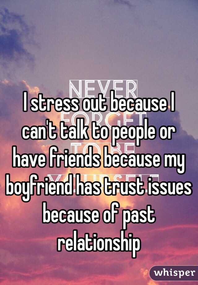 I stress out because I can't talk to people or have friends because my boyfriend has trust issues because of past relationship 