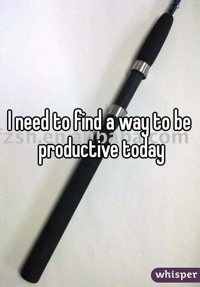 I need to find a way to be productive today