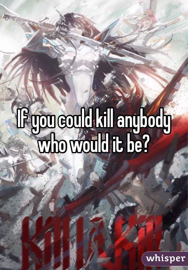 If you could kill anybody who would it be?