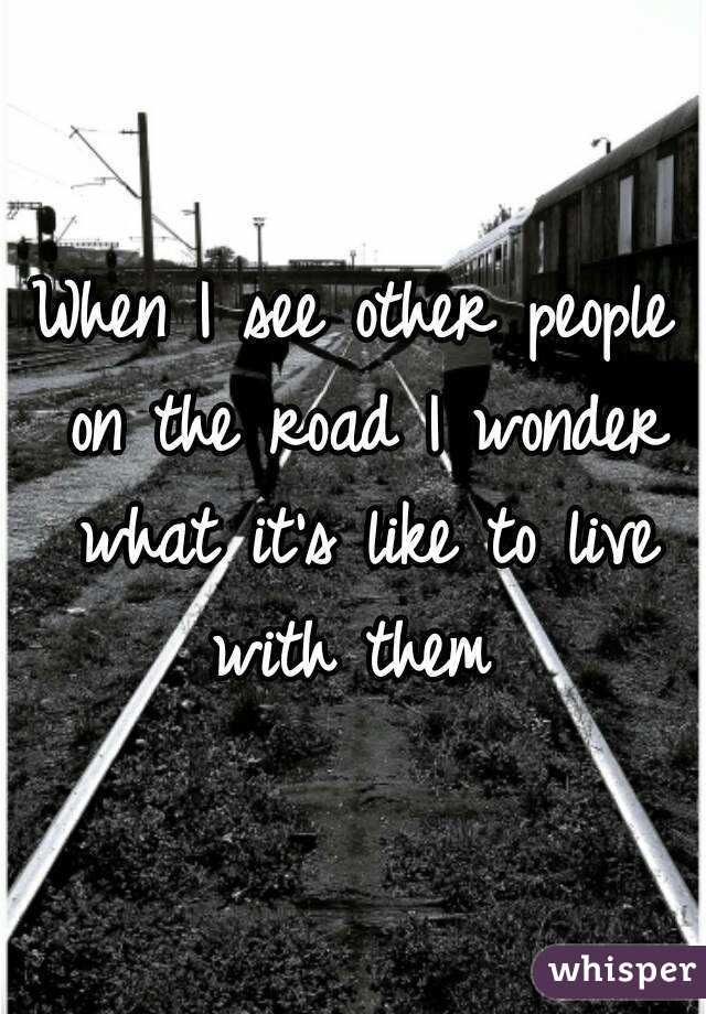When I see other people on the road I wonder what it's like to live with them 