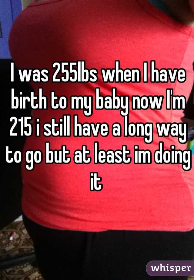 I was 255lbs when I have birth to my baby now I'm 215 i still have a long way to go but at least im doing it 