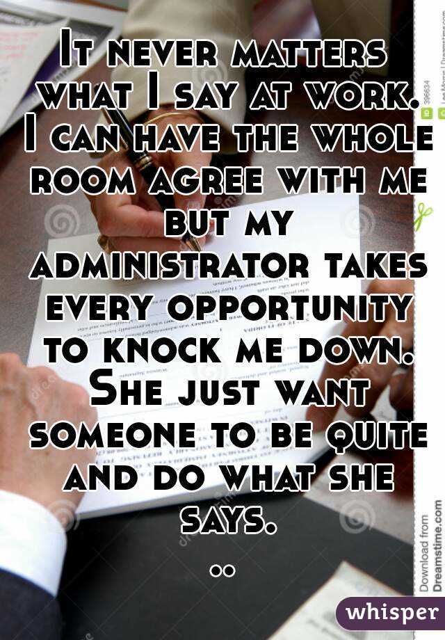 It never matters what I say at work. I can have the whole room agree with me but my administrator takes every opportunity to knock me down. She just want someone to be quite and do what she says...
