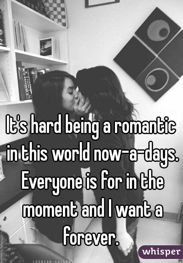 It's hard being a romantic in this world now-a-days. Everyone is for in the moment and I want a forever. 
