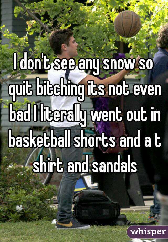 I don't see any snow so quit bitching its not even bad I literally went out in basketball shorts and a t shirt and sandals