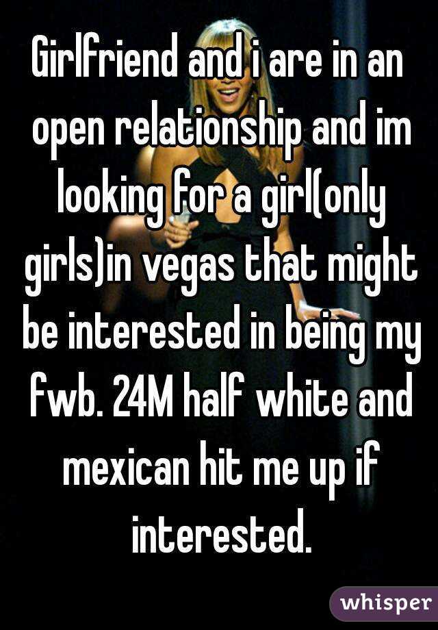 Girlfriend and i are in an open relationship and im looking for a girl(only girls)in vegas that might be interested in being my fwb. 24M half white and mexican hit me up if interested.