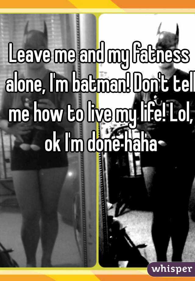 Leave me and my fatness alone, I'm batman! Don't tell me how to live my life! Lol, ok I'm done haha
