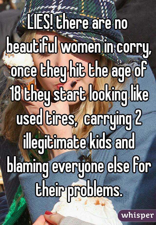 LIES! there are no beautiful women in corry, once they hit the age of 18 they start looking like used tires,  carrying 2 illegitimate kids and blaming everyone else for their problems.
