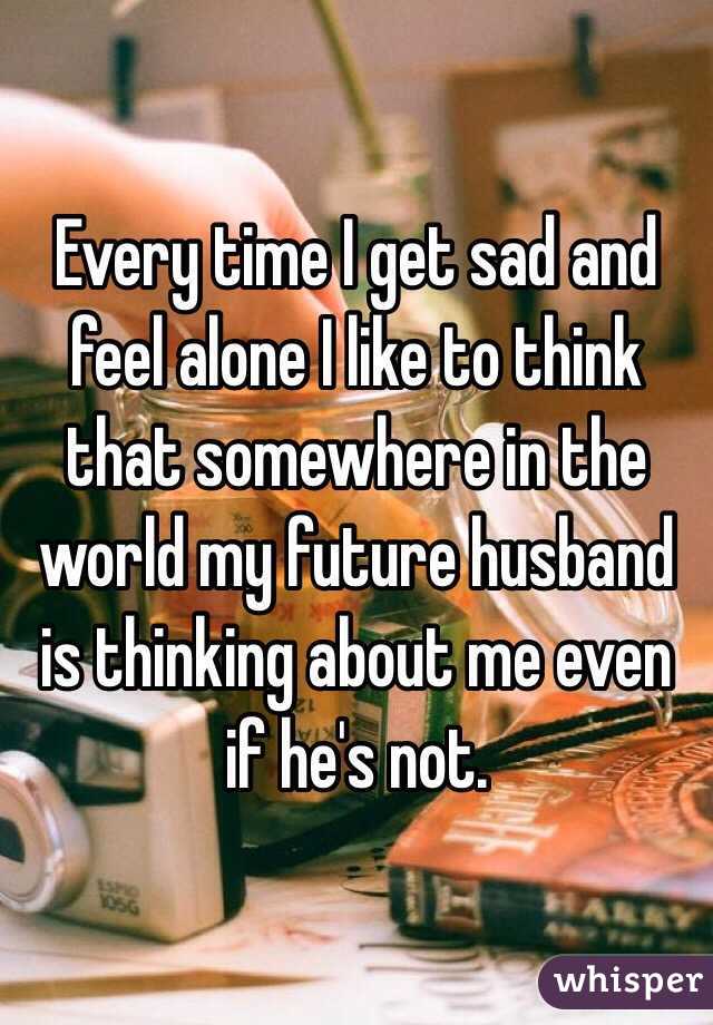 Every time I get sad and feel alone I like to think that somewhere in the world my future husband is thinking about me even if he's not.