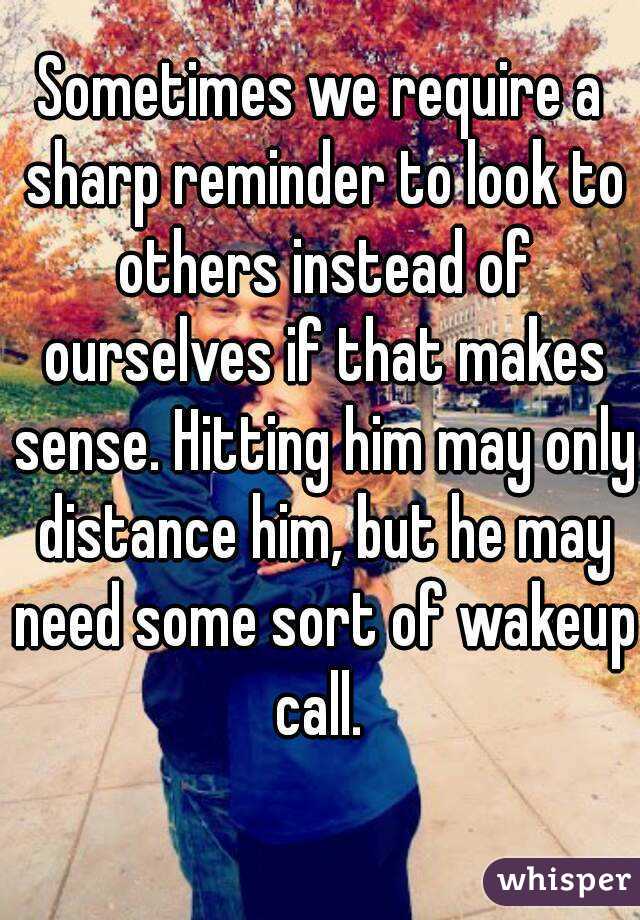 Sometimes we require a sharp reminder to look to others instead of ourselves if that makes sense. Hitting him may only distance him, but he may need some sort of wakeup call. 