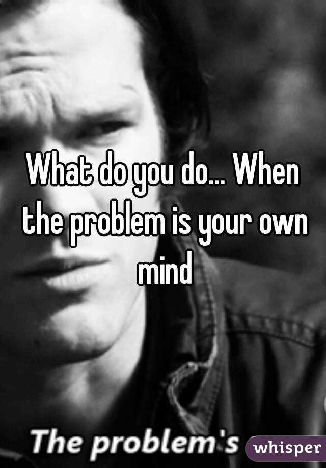 What do you do... When the problem is your own mind