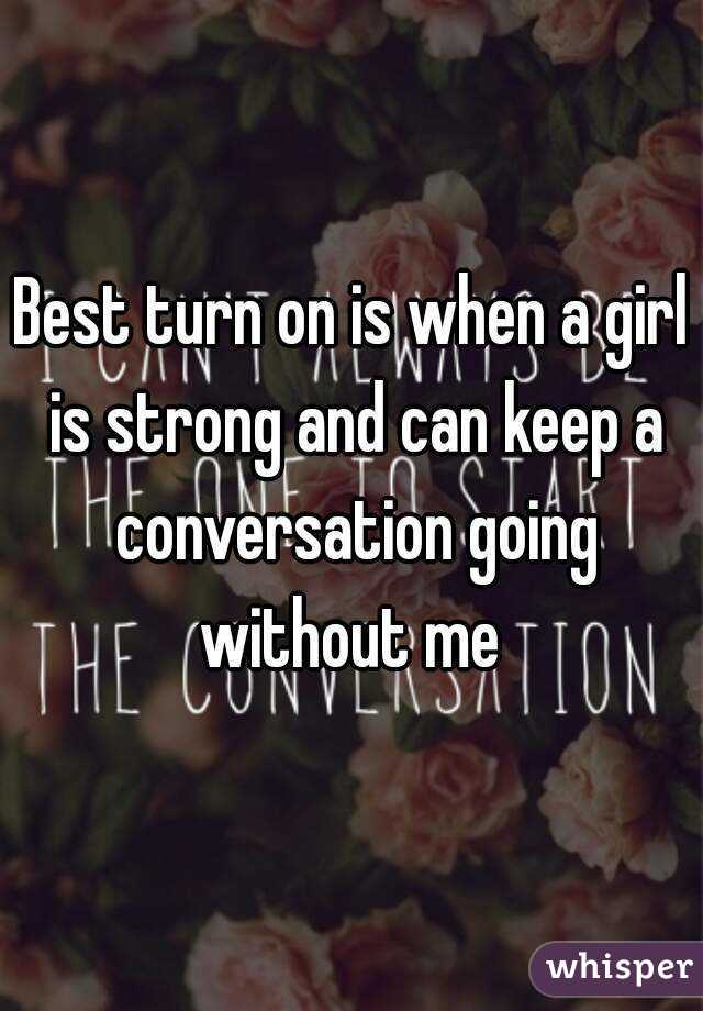 Best turn on is when a girl is strong and can keep a conversation going without me 