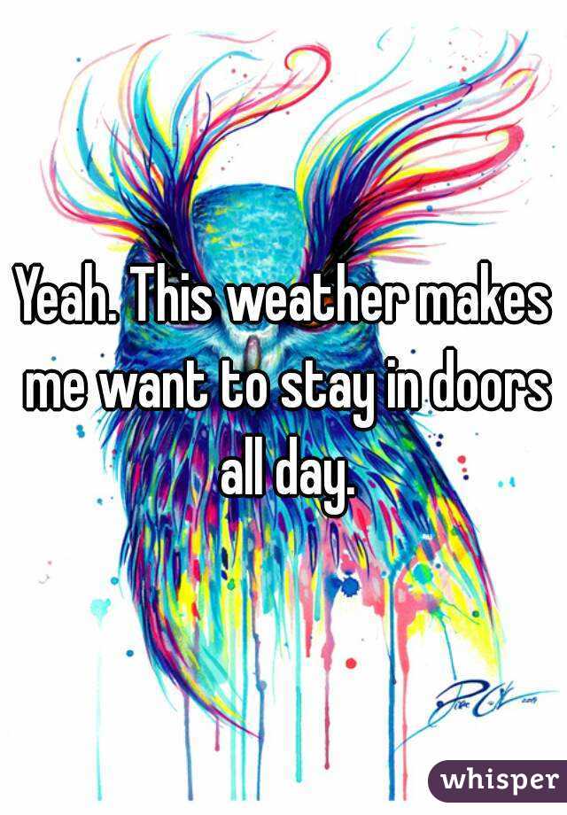 Yeah. This weather makes me want to stay in doors all day.