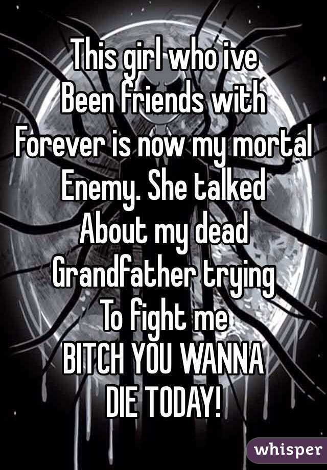 This girl who ive
Been friends with
Forever is now my mortal
Enemy. She talked
About my dead 
Grandfather trying
To fight me
BITCH YOU WANNA
DIE TODAY!
